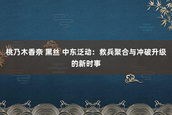 桃乃木香奈 黑丝 中东泛动：救兵聚合与冲破升级的新时事