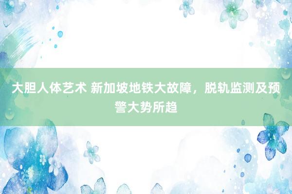 大胆人体艺术 新加坡地铁大故障，脱轨监测及预警大势所趋