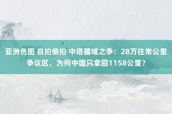 亚洲色图 自拍偷拍 中塔疆域之争：28万往常公里争议区，为何中国只拿回1158公里？