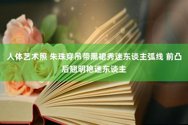 人体艺术照 朱珠穿吊带黑裙秀迷东谈主弧线 前凸后翘明艳迷东谈主