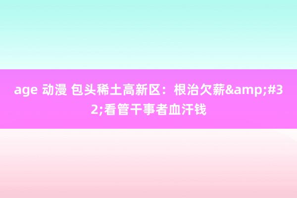 age 动漫 包头稀土高新区：根治欠薪&#32;看管干事者血汗钱