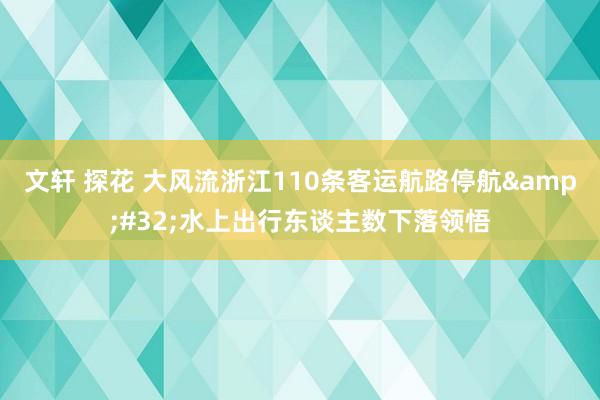 文轩 探花 大风流浙江110条客运航路停航&#32;水上出行东谈主数下落领悟