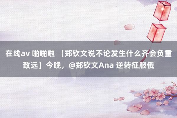 在线av 啪啪啦 【郑钦文说不论发生什么齐会负重致远】今晚，@郑钦文Ana 逆转征服俄