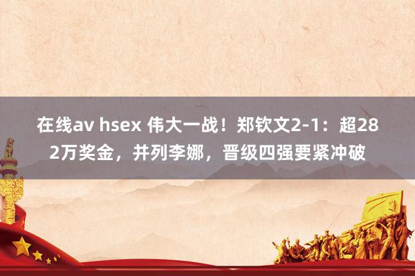 在线av hsex 伟大一战！郑钦文2-1：超282万奖金，并列李娜，晋级四强要紧冲破