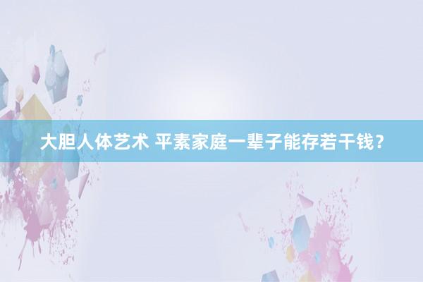 大胆人体艺术 平素家庭一辈子能存若干钱？