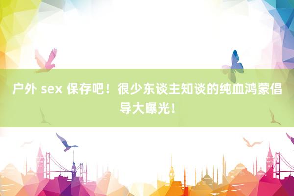 户外 sex 保存吧！很少东谈主知谈的纯血鸿蒙倡导大曝光！