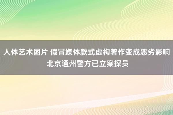 人体艺术图片 假冒媒体款式虚构著作变成恶劣影响 北京通州警方已立案探员