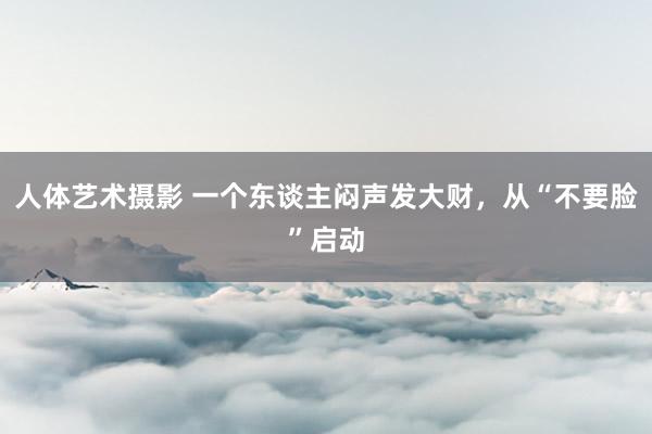 人体艺术摄影 一个东谈主闷声发大财，从“不要脸”启动