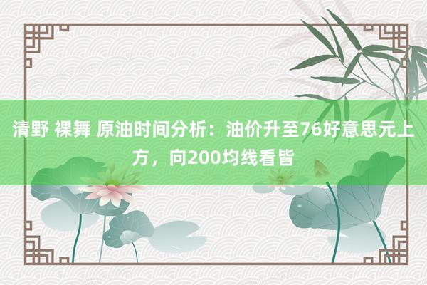 清野 裸舞 原油时间分析：油价升至76好意思元上方，向200均线看皆