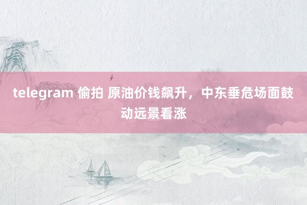 telegram 偷拍 原油价钱飙升，中东垂危场面鼓动远景看涨