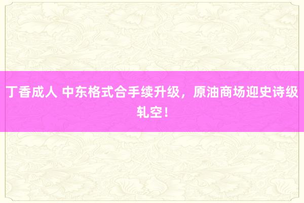 丁香成人 中东格式合手续升级，原油商场迎史诗级轧空！