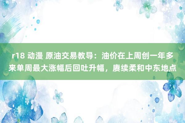 r18 动漫 原油交易教导：油价在上周创一年多来单周最大涨幅后回吐升幅，赓续柔和中东地点