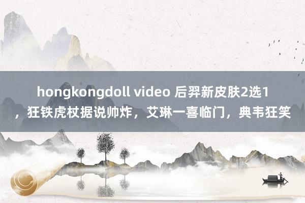 hongkongdoll video 后羿新皮肤2选1，狂铁虎杖据说帅炸，艾琳一喜临门，典韦狂笑