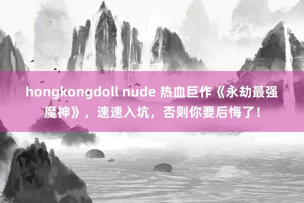 hongkongdoll nude 热血巨作《永劫最强魔神》，速速入坑，否则你要后悔了！