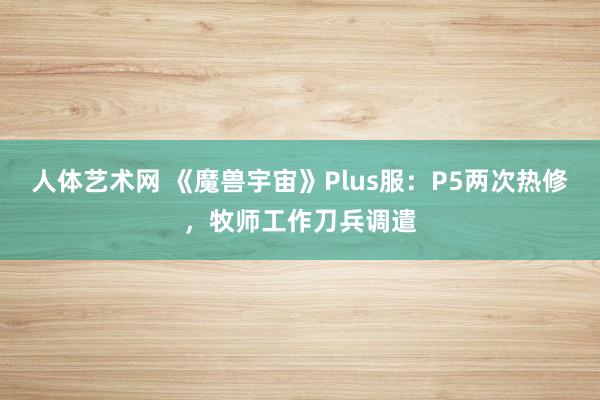 人体艺术网 《魔兽宇宙》Plus服：P5两次热修，牧师工作刀兵调遣