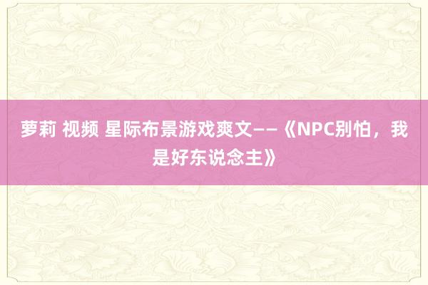 萝莉 视频 星际布景游戏爽文——《NPC别怕，我是好东说念主》