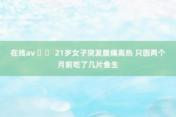 在线av 		 21岁女子突发腹痛高热 只因两个月前吃了几片鱼生