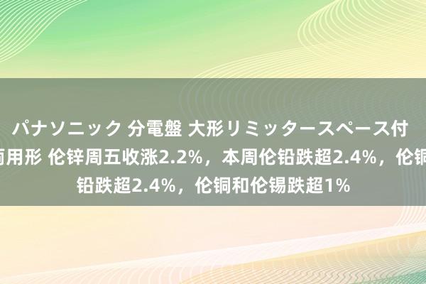 パナソニック 分電盤 大形リミッタースペース付 露出・半埋込両用形 伦锌周五收涨2.2%，本周伦铅跌超2.4%，伦铜和伦锡跌超1%