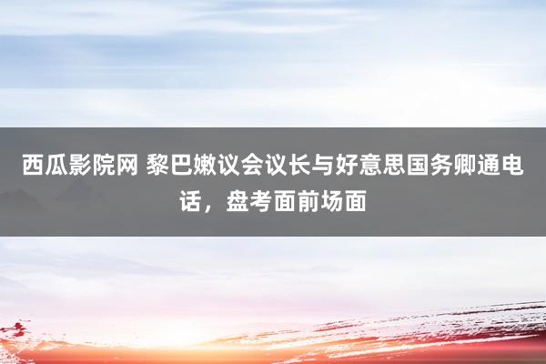 西瓜影院网 黎巴嫩议会议长与好意思国务卿通电话，盘考面前场面