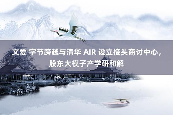 文爱 字节跨越与清华 AIR 设立接头商讨中心，股东大模子产学研和解