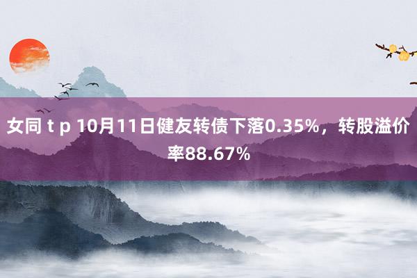 女同 t p 10月11日健友转债下落0.35%，转股溢价率88.67%