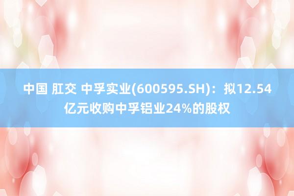 中国 肛交 中孚实业(600595.SH)：拟12.54亿元收购中孚铝业24%的股权