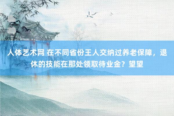 人体艺术网 在不同省份王人交纳过养老保障，退休的技能在那处领取待业金？望望