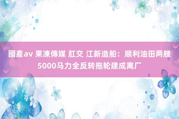 國產av 果凍傳媒 肛交 江新造船：顺利油田两艘5000马力全反转拖轮建成离厂