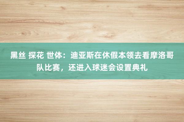 黑丝 探花 世体：迪亚斯在休假本领去看摩洛哥队比赛，还进入球迷会设置典礼