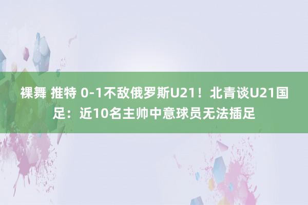 裸舞 推特 0-1不敌俄罗斯U21！北青谈U21国足：近10名主帅中意球员无法插足