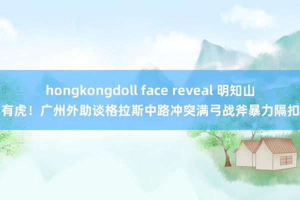 hongkongdoll face reveal 明知山有虎！广州外助谈格拉斯中路冲突满弓战斧暴力隔扣