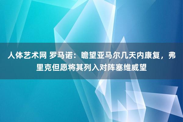 人体艺术网 罗马诺：瞻望亚马尔几天内康复，弗里克但愿将其列入对阵塞维威望