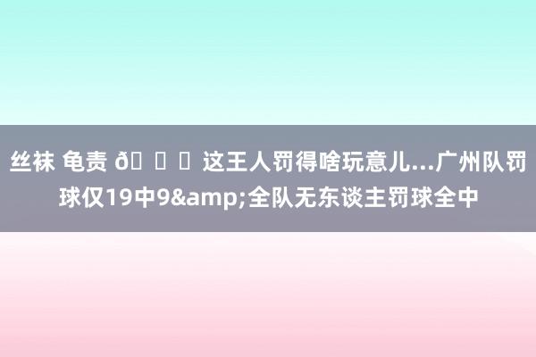 丝袜 龟责 😒这王人罚得啥玩意儿...广州队罚球仅19中9&全队无东谈主罚球全中