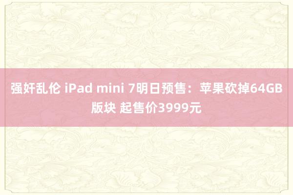 强奸乱伦 iPad mini 7明日预售：苹果砍掉64GB版块 起售价3999元