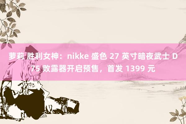 萝莉 胜利女神：nikke 盛色 27 英寸暗夜武士 D75 败露器开启预售，首发 1399 元