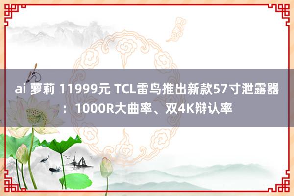 ai 萝莉 11999元 TCL雷鸟推出新款57寸泄露器：1000R大曲率、双4K辩认率