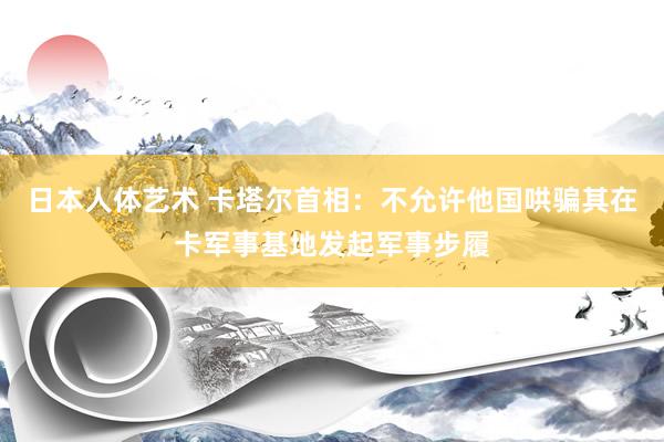 日本人体艺术 卡塔尔首相：不允许他国哄骗其在卡军事基地发起军事步履