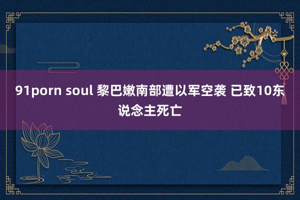 91porn soul 黎巴嫩南部遭以军空袭 已致10东说念主死亡