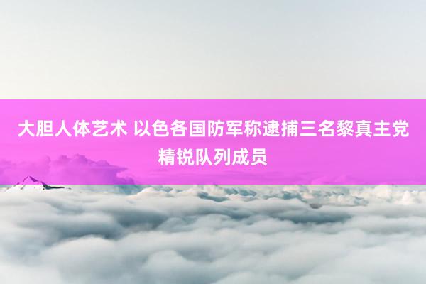 大胆人体艺术 以色各国防军称逮捕三名黎真主党精锐队列成员