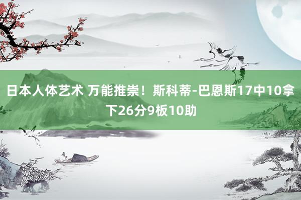 日本人体艺术 万能推崇！斯科蒂-巴恩斯17中10拿下26分9板10助