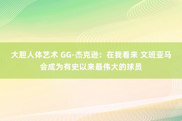 大胆人体艺术 GG-杰克逊：在我看来 文班亚马会成为有史以来最伟大的球员