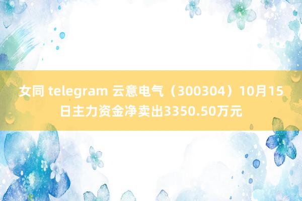 女同 telegram 云意电气（300304）10月15日主力资金净卖出3350.50万元