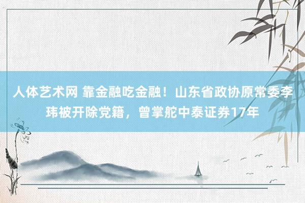 人体艺术网 靠金融吃金融！山东省政协原常委李玮被开除党籍，曾掌舵中泰证券17年