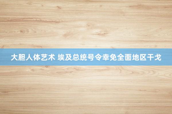 大胆人体艺术 埃及总统号令幸免全面地区干戈