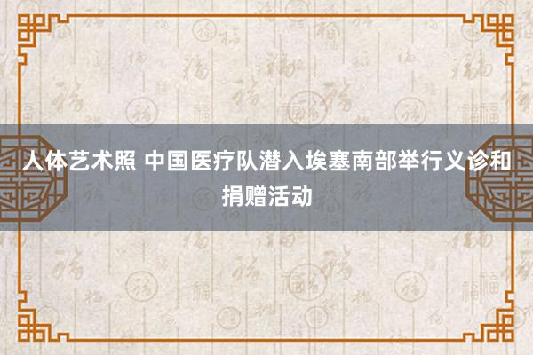 人体艺术照 中国医疗队潜入埃塞南部举行义诊和捐赠活动