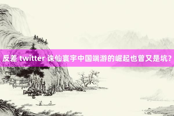 反差 twitter 诛仙寰宇中国端游的崛起也曾又是坑？