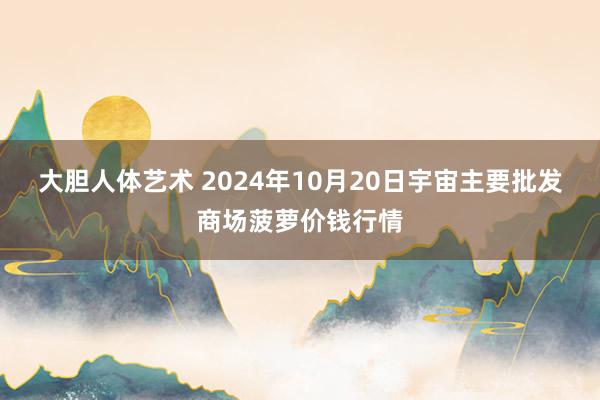 大胆人体艺术 2024年10月20日宇宙主要批发商场菠萝价钱行情