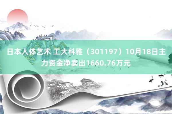 日本人体艺术 工大科雅（301197）10月18日主力资金净卖出1660.76万元