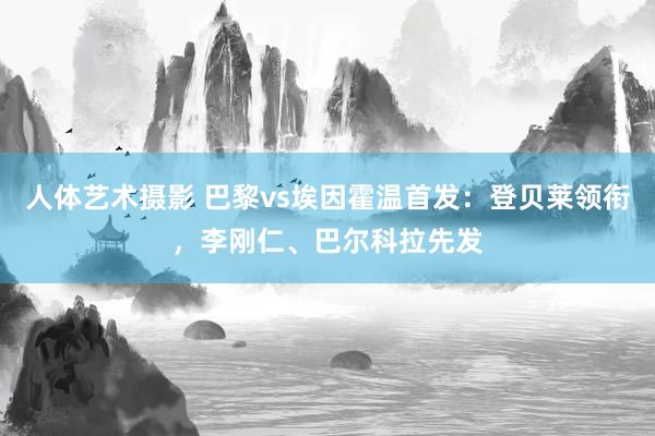 人体艺术摄影 巴黎vs埃因霍温首发：登贝莱领衔，李刚仁、巴尔科拉先发