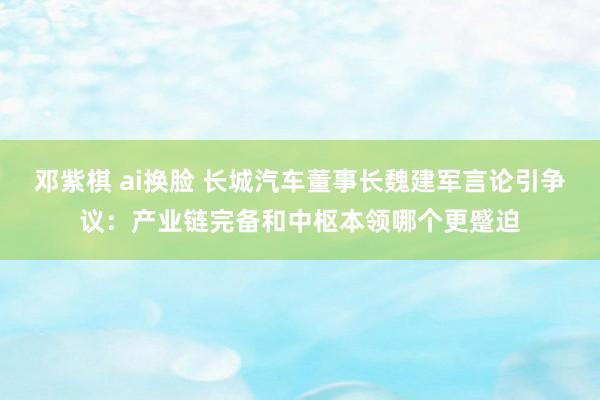 邓紫棋 ai换脸 长城汽车董事长魏建军言论引争议：产业链完备和中枢本领哪个更蹙迫